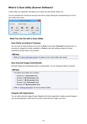 Page 478What Is IJ Scan Utility (Scanner Software)?IJ Scan Utility is an application that allows you to easily scan documents, photos, etc.
You can complete from scanning to saving at one time by simply clicking the corresponding icon in the IJ
Scan Utility main screen.
What You Can Do with IJ Scan Utility
Scan Easily according to Purposes
You can scan by simply clicking an icon such as  Auto to scan easily,  Document to sharpen text in a
document or magazine for better readability, or  Photo to scan with...