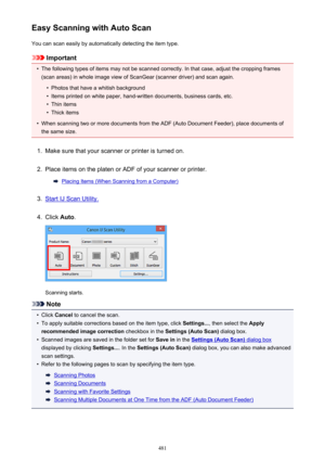 Page 481Easy Scanning with Auto ScanYou can scan easily by automatically detecting the item type.
Important
•
The following types of items may not be scanned correctly. In that case, adjust the cropping frames
(scan areas) in whole image view of ScanGear (scanner driver) and scan again.
•
Photos that have a whitish background
•
Items printed on white paper, hand-written documents, business cards, etc.
•
Thin items
•
Thick items
•
When scanning two or more documents from the ADF (Auto Document Feeder), place...