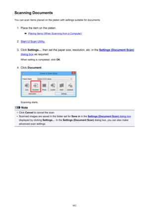 Page 482Scanning DocumentsYou can scan items placed on the platen with settings suitable for documents.1.
Place the item on the platen.
Placing Items (When Scanning from a Computer)
2.
Start IJ Scan Utility.
3.
Click  Settings... , then set the paper size, resolution, etc. in the Settings (Document Scan)
dialog box as required.
When setting is completed, click  OK.
4.
Click  Document .
Scanning starts.
Note
•
Click Cancel  to cancel the scan.
•
Scanned images are saved in the folder set for  Save in in the...