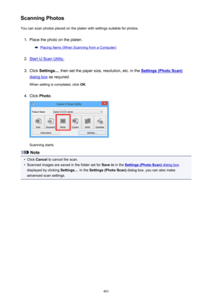 Page 483Scanning PhotosYou can scan photos placed on the platen with settings suitable for photos.1.
Place the photo on the platen.
Placing Items (When Scanning from a Computer)
2.
Start IJ Scan Utility.
3.
Click  Settings... , then set the paper size, resolution, etc. in the Settings (Photo Scan)
dialog box as required.
When setting is completed, click  OK.
4.
Click  Photo .
Scanning starts.
Note
•
Click Cancel  to cancel the scan.
•
Scanned images are saved in the folder set for  Save in in the Settings (Photo...
