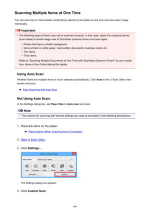 Page 489Scanning Multiple Items at One TimeYou can scan two or more photos (small items) placed on the platen at one time and save each image
individually.
Important
•
The following types of items may not be scanned correctly. In that case, adjust the cropping frames
(scan areas) in whole image view of ScanGear (scanner driver) and scan again.
•
Photos that have a whitish background
•
Items printed on white paper, hand-written documents, business cards, etc.
•
Thin items
•
Thick items
Refer to "Scanning...