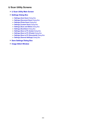Page 505IJ Scan Utility Screens
IJ Scan Utility Main Screen
Settings Dialog Box
Settings (Auto Scan) Dialog Box
Settings (Document Scan)  Dialog Box
Settings (Photo Scan) Dialog Box
Settings (Custom Scan)  Dialog Box
Settings (Scan and Stitch)  Dialog Box
Settings (ScanGear) Dialog Box
Settings (Save to PC (Auto))  Dialog Box
Settings (Save to PC (Photo))  Dialog Box
Settings (Save to PC (Document))  Dialog Box
Settings (General Settings) Dialog Box
Save Settings Dialog Box
Image Stitch Window
505 