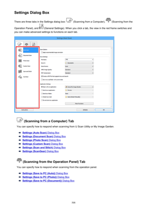 Page 508Settings Dialog BoxThere are three tabs in the Settings dialog box: 
 (Scanning from a Computer),  (Scanning from the
Operation Panel), and 
 (General Settings). When you click a tab, the view in the red frame switches and
you can make advanced settings to functions on each tab.
 (Scanning from a Computer) Tab
You can specify how to respond when scanning from IJ Scan Utility or My Image Garden.
Settings (Auto Scan) Dialog Box
Settings (Document Scan) Dialog Box
Settings (Photo Scan) Dialog Box
Settings...