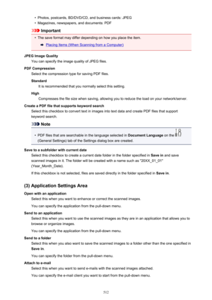 Page 512•Photos, postcards, BD/DVD/CD, and business cards: JPEG•
Magazines, newspapers, and documents: PDF
Important
•
The save format may differ depending on how you place the item.
Placing Items (When Scanning from a Computer)
JPEG Image Quality You can specify the image quality of JPEG files.
PDF Compression Select the compression type for saving PDF files.
Standard It is recommended that you normally select this setting.
High Compresses the file size when saving, allowing you to reduce the load on your...