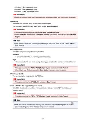Page 518•Windows 7: My Documents  folder•
Windows Vista:  Documents folder
•
Windows XP:  My Documents  folder
Important
•
When the Settings dialog box is displayed from My Image Garden, this option does not appear.
Data Format Select the data format in which to save the scanned images.
You can select  JPEG/Exif, TIFF , PNG , PDF , or PDF (Multiple Pages) .
Important
•
You cannot select JPEG/Exif when Color Mode  is Black and White .
•
When Start OCR  is selected in  Application Settings , you cannot select PDF...
