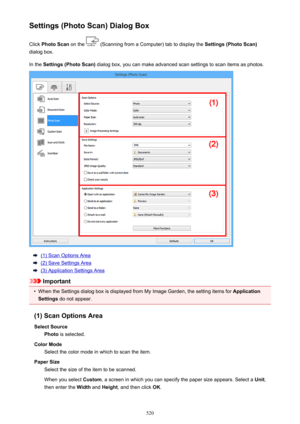 Page 520Settings (Photo Scan) Dialog BoxClick  Photo Scan  on the 
 (Scanning from a Computer) tab to display the  Settings (Photo Scan)
dialog box.
In the  Settings (Photo Scan)  dialog box, you can make advanced scan settings to scan items as photos.
(1) Scan Options Area
(2) Save Settings Area
(3) Application Settings Area
Important
•
When the Settings dialog box is displayed from My Image Garden, the setting items for  Application
Settings  do not appear.
(1) Scan Options Area Select Source Photo  is...