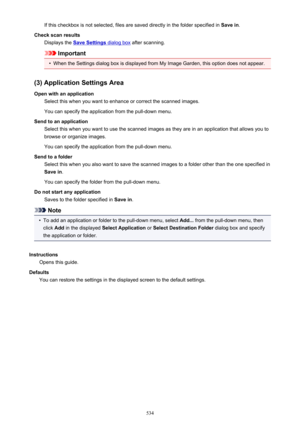 Page 534If this checkbox is not selected, files are saved directly in the folder specified in Save in.
Check scan results Displays the 
Save Settings dialog box  after scanning.
Important
•
When the Settings dialog box is displayed from My Image Garden, this option does not appear.
(3) Application Settings Area Open with an application Select this when you want to enhance or correct the scanned images.
You can specify the application from the pull-down menu.
Send to an application Select this when you want to...