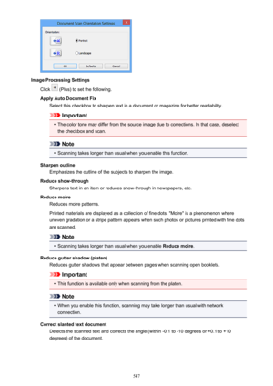 Page 547Image Processing SettingsClick 
 (Plus) to set the following.
Apply Auto Document Fix Select this checkbox to sharpen text in a document or magazine for better readability.
Important
•
The color tone may differ from the source image due to corrections. In that case, deselect
the checkbox and scan.
Note
•
Scanning takes longer than usual when you enable this function.
Sharpen outline Emphasizes the outline of the subjects to sharpen the image.
Reduce show-through Sharpens text in an item or reduces...