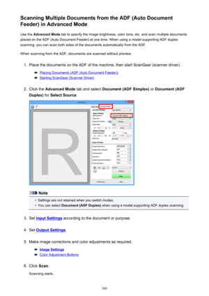 Page 569Scanning Multiple Documents from the ADF (Auto Document
Feeder) in Advanced Mode
Use the  Advanced Mode  tab to specify the image brightness, color tone, etc. and scan multiple documents
placed on the ADF (Auto Document Feeder) at one time. When using a model supporting ADF duplex
scanning, you can scan both sides of the documents automatically from the ADF.
When scanning from the ADF, documents are scanned without preview.1.
Place the documents on the ADF of the machine, then start ScanGear (scanner...