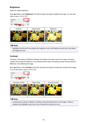 Page 585Brightness
Adjust the image brightness.
Move 
 (Slider) under  Brightness to the left to darken and right to brighten the image. You can also
enter a value (-127 to 127).
DarkenedOriginal imageBrightened
Note
•
Highlights may be lost if you brighten the image too much, and shadows may be lost if you darken the image too much.
Contrast "Contrast" is the degree of difference between the brighter and darker parts of an image. Increasing
contrast will increase the difference, thus sharpening the...