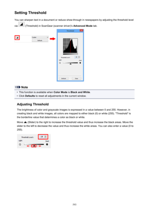 Page 593Setting ThresholdYou can sharpen text in a document or reduce show-through in newspapers by adjusting the threshold level
via 
 (Threshold) in ScanGear (scanner driver)'s  Advanced Mode tab.
Note
•
This function is available when  Color Mode is Black and White .
•
Click Defaults  to reset all adjustments in the current window.
Adjusting Threshold The brightness of color and grayscale images is expressed in a value between 0 and 255. However, in
creating black and white images, all colors are mapped...