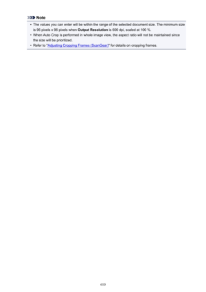 Page 610Note•
The values you can enter will be within the range of the selected document size. The minimum size
is 96 pixels x 96 pixels when  Output Resolution is 600 dpi, scaled at 100 %.
•
When Auto Crop is performed in whole image view, the aspect ratio will not be maintained since
the size will be prioritized.
•
Refer to "Adjusting Cropping Frames (ScanGear) " for details on cropping frames.
610 