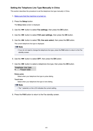 Page 681Setting the Telephone Line Type Manually in China
This section describes the procedure to set the telephone line type manually in China.1.
Make sure that the machine is turned on.
2.
Press the  Setup button.
The  Setup menu  screen is displayed.
3.
Use the  button to select  Fax settings, then press the  OK button.
4.
Use the  button to select  FAX user settings , then press the OK button.
5.
Use the  button to select  TEL line auto select , then press the OK button.
The current telephone line type is...