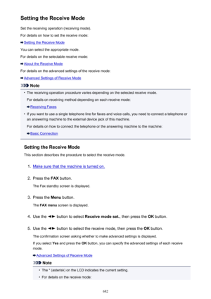 Page 682Setting the Receive ModeSet the receiving operation (receiving mode).
For details on how to set the receive mode:
Setting the Receive Mode
You can select the appropriate mode.
For details on the selectable receive mode:
About the Receive Mode
For details on the advanced settings of the receive mode:
Advanced Settings of Receive Mode
Note
•
The receiving operation procedure varies depending on the selected receive mode. For details on receiving method depending on each receive mode:
Receiving Faxes
•
If...