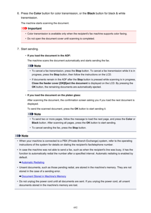 Page 6926.Press the Color button for color transmission, or the  Black button for black & white
transmission.
The machine starts scanning the document.
Important
•
Color transmission is available only when the recipient's fax machine supports color faxing.
•
Do not open the document cover until scanning is completed.
7.
Start sending.
•
If you load the document in the ADF:
The machine scans the document automatically and starts sending the fax.
Note
•
To cancel a fax transmission, press the  Stop button. To...