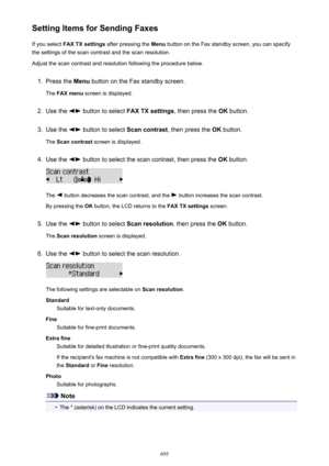 Page 695Setting Items for Sending FaxesIf you select  FAX TX settings  after pressing the  Menu button on the Fax standby screen, you can specify
the settings of the scan contrast and the scan resolution.
Adjust the scan contrast and resolution following the procedure below.1.
Press the  Menu button on the Fax standby screen.
The  FAX menu  screen is displayed.
2.
Use the  button to select  FAX TX settings , then press the OK button.
3.
Use the  button to select  Scan contrast, then press the  OK button.
The...