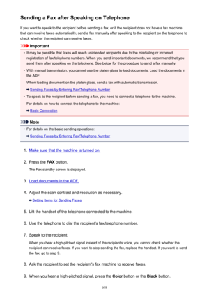Page 698Sending a Fax after Speaking on TelephoneIf you want to speak to the recipient before sending a fax, or if the recipient does not have a fax machinethat can receive faxes automatically, send a fax manually after speaking to the recipient on the telephone to
check whether the recipient can receive faxes.
Important
•
It may be possible that faxes will reach unintended recipients due to the misdialing or incorrect registration of fax/telephone numbers. When you send important documents, we recommend that...