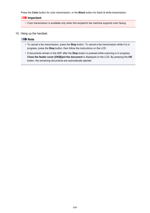 Page 699Press the Color button for color transmission, or the  Black button for black & white transmission.
Important
•
Color transmission is available only when the recipient's fax machine supports color faxing.
10.
Hang up the handset.
Note
•
To cancel a fax transmission, press the  Stop button. To cancel a fax transmission while it is in
progress, press the  Stop button, then follow the instructions on the LCD.
•
If documents remain in the ADF after the  Stop button is pressed while scanning is in...