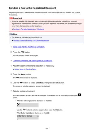 Page 700Sending a Fax to the Registered RecipientRegistering recipient's fax/telephone number and name in the machine's directory enables you to sendfaxes easily.
Important
•
It may be possible that faxes will reach unintended recipients due to the misdialing or incorrect registration of fax/telephone numbers. When you send important documents, we recommend that you
send them after speaking on the telephone.
Sending a Fax after Speaking on Telephone
Note
•
For details on the basic sending operations:...