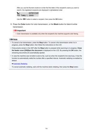 Page 701After you use the Numeric buttons to enter the first letter of the recipient's name you want tosearch, the registered recipients are displayed in alphabetical order.
Use the  button to select a recipient, then press the  OK button.
8.
Press the  Color button for color transmission, or the  Black button for black & white
transmission.
Important
•
Color transmission is available only when the recipient's fax machine supports color faxing.
Note
•
To cancel a fax transmission, press the  Stop button....