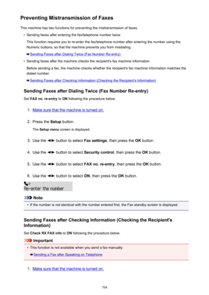 Page 704Preventing Mistransmission of FaxesThis machine has two functions for preventing the mistransmission of faxes.•
Sending faxes after entering the fax/telephone number twice
This function requires you to re-enter the fax/telephone number after entering the number using the
Numeric buttons, so that the machine prevents you from misdialing.
Sending Faxes after Dialing Twice (Fax Number Re-entry)
•
Sending faxes after the machine checks the recipient's fax machine information
Before sending a fax, the...
