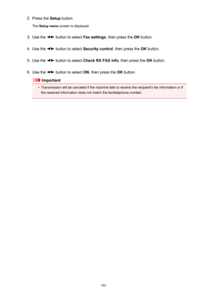 Page 7052.Press the Setup button.
The  Setup menu  screen is displayed.3.
Use the  button to select  Fax settings, then press the  OK button.
4.
Use the  button to select  Security control , then press the OK button.
5.
Use the  button to select  Check RX FAX info , then press the OK button.
6.
Use the  button to select  ON, then press the  OK button.
Important
•
Transmission will be canceled if the machine fails to receive the recipient's fax information or if
the received information does not match the...