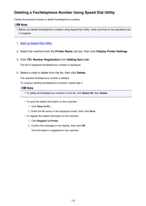 Page 728Deleting a Fax/telephone Number Using Speed Dial UtilityFollow the procedure below to delete fax/telephone numbers.
Note
•
Before you delete fax/telephone numbers using Speed Dial Utility, make sure that no fax operations are
in progress.
1.
Start up Speed Dial Utility.
2.
Select the machine from the  Printer Name: list box, then click  Display Printer Settings .
3.
Click TEL Number Registration  from Setting Item List: .
The list of registered fax/telephone numbers is displayed.
4.
Select a code to...