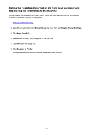 Page 731Calling the Registered Information Up from Your Computer and
Registering the Information to the Machine
You can register the fax/telephone numbers, user's name, user's fax/telephone number, and rejected
numbers saved on the computer to the machine.1.
Start up Speed Dial Utility.
2.
Select the machine from the  Printer Name: list box, then click  Display Printer Settings .
3.
Click Load from PC... .
4.
Select the RSD file (*.rsd) to register to the machine.
5.
Click Open  on the dialog box.
6....