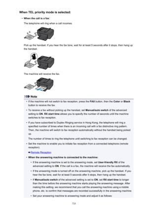 Page 735When TEL priority mode is selected:•
When the call is a fax:
The telephone will ring when a call incomes.
Pick up the handset. If you hear the fax tone, wait for at least 5 seconds after it stops, then hang up
the handset.
The machine will receive the fax.
Note
•
If the machine will not switch to fax reception, press the  FAX button, then the  Color or Black
button to receive the fax.
•
To receive a fax without picking up the handset, set  Manual/auto switch of the advanced
setting to  ON. RX start time...