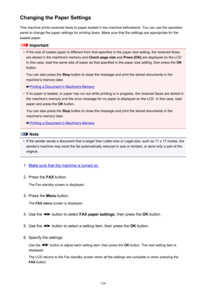 Page 738Changing the Paper SettingsThis machine prints received faxes to paper loaded in the machine beforehand. You can use the operationpanel to change the paper settings for printing faxes. Make sure that the settings are appropriate for the
loaded paper.
Important
•
If the size of loaded paper is different from that specified in the paper size setting, the received faxes are stored in the machine's memory and  Check page size and Press [OK]  are displayed on the LCD.
In this case, load the same size of...