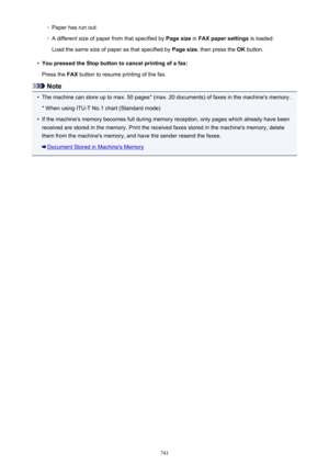 Page 741◦Paper has run out:◦
A different size of paper from that specified by Page size in FAX paper settings  is loaded:
Load the same size of paper as that specified by  Page size, then press the  OK button.
•
You pressed the Stop button to cancel printing of a fax:
Press the  FAX button to resume printing of the fax.
Note
•
The machine can store up to max. 50 pages* (max. 20 documents) of faxes in the machine's memory.
* When using ITU-T No.1 chart (Standard mode)
•
If the machine's memory becomes...