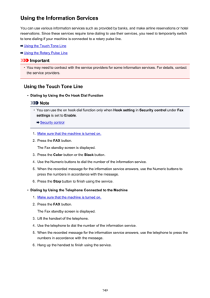 Page 749Using the Information ServicesYou can use various information services such as provided by banks, and make airline reservations or hotel
reservations. Since these services require tone dialing to use their services, you need to temporarily switch
to tone dialing if your machine is connected to a rotary pulse line.
Using the Touch Tone Line
Using the Rotary Pulse Line
Important
•
You may need to contract with the service providers for some information services. For details, contact the service providers....