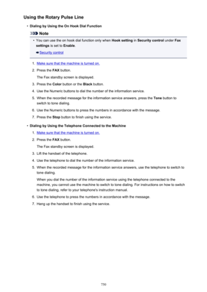 Page 750Using the Rotary Pulse Line•
Dialing by Using the On Hook Dial Function
Note
•
You can use the on hook dial function only when Hook setting in Security control  under Fax
settings  is set to  Enable.
Security control
1.
Make sure that the machine is turned on.
2.
Press the  FAX button.
The Fax standby screen is displayed.
3.
Press the  Color button or the  Black button.
4.
Use the Numeric buttons to dial the number of the information service.
5.
When the recorded message for the information service...