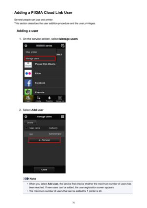 Page 76Adding a PIXMA Cloud Link UserSeveral people can use one printer.
This section describes the user addition procedure and the user privileges.
Adding a user1.
On the service screen, select  Manage users
2.
Select Add user
Note
•
When you select  Add user, the service first checks whether the maximum number of users has
been reached. If new users can be added, the user registration screen appears.
•
The maximum number of users that can be added for 1 printer is 20.
76 