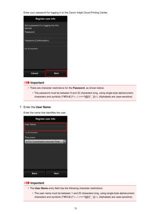 Page 78Enter your password for logging in to the Canon Inkjet Cloud Printing Center.
Important
•
There are character restrictions for the Password, as shown below.
•
The password must be between 8 and 32 characters long, using single-byte alphanumeric
characters and symbols (!"#$%&'()*+,-./:;?@[\]^_`{|}~). (Alphabets are case-sensitive)
7.
Enter the  User Name
Enter the name that identifies the user.
Important
•
The  User Name  entry field has the following character restrictions:
•
The user name must...