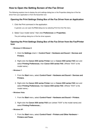 Page 771How to Open the Setting Screen of the Fax DriverThe following explains how to display the print settings dialog box or the Properties dialog box of the fax
driver from your application or from the fax/printer icon.
Opening the Print Settings Dialog Box of the Fax Driver from an Application1.
Click the Print command in the application.
In general, you can open the  Print dialog box by selecting Print from the File menu.
2.
Select "your model name," then click  Preferences (or Properties ).
The...