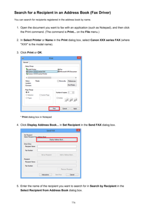 Page 776Search for a Recipient in an Address Book (Fax Driver)You can search for recipients registered in the address book by name.1.
Open the document you want to fax with an application (such as Notepad), and then click
the Print command. (The command is  Print... on the  File menu.)
2.
In Select Printer  or Name  in the  Print dialog box, select  Canon XXX series FAX  (where
"XXX" is the model name).
3.
Click  Print or OK .
* Print  dialog box in Notepad
4.
Click  Display Address Book...  in Set...