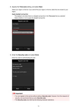 Page 798.Specify the Time zone setting, and select  Next
Select your region on the list. If you cannot find your region on the list, select the one closest to your
region.
Apply daylight saving time This appears only when there is a daylight saving time in the  Time zone that you selected.
Select whether or not to apply the daylight saving time.9.
Enter the  Security code  and select Done
Enter the code for authenticating the user.
Important
•
You can register to this service without setting a  Security code....