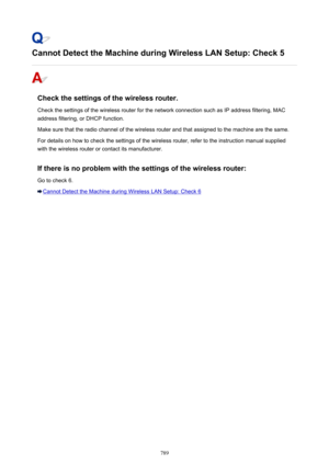 Page 789Cannot Detect the Machine during Wireless LAN Setup: Check 5
Check the settings of the wireless router.Check the settings of the wireless router for the network connection such as IP address filtering, MAC
address filtering, or DHCP function.
Make sure that the radio channel of the wireless router and that assigned to the machine are the same.
For details on how to check the settings of the wireless router, refer to the instruction manual supplied
with the wireless router or contact its manufacturer.
If...