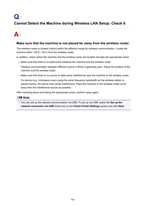 Page 790Cannot Detect the Machine during Wireless LAN Setup: Check 6
Make sure that the machine is not placed far away from the wireless router.The wireless router is located indoors within the effective range for wireless communication. Locate the
machine within 164 ft. / 50 m from the wireless router.
In addition, check where the machine and the wireless router are located and take the appropriate action.
•
Make sure that there is no obstruction between the machine and the wireless router. Wireless...