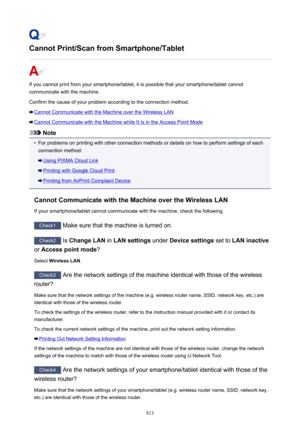 Page 813Cannot Print/Scan from Smartphone/Tablet
If you cannot print from your smartphone/tablet, it is possible that your smartphone/tablet cannotcommunicate with the machine.
Confirm the cause of your problem according to the connection method.
Cannot Communicate with the Machine over the Wireless LAN
Cannot Communicate with the Machine while It Is in the Access Point Mode
Note
•
For problems on printing with other connection methods or details on how to perform settings of each connection method:
Using PIXMA...
