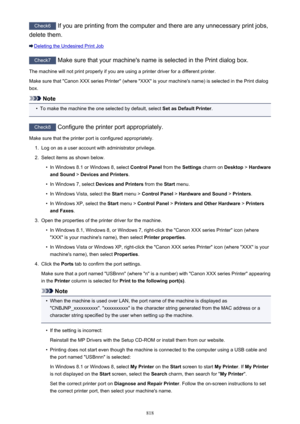 Page 818Check6 If you are printing from the computer and there are any unnecessary print jobs,
delete them.
Deleting the Undesired Print Job
Check7  Make sure that your machine's name is selected in the Print dialog box.
The machine will not print properly if you are using a printer driver for a different printer.
Make sure that "Canon XXX series Printer" (where "XXX" is your machine's name) is selected in the Print dialog
box.
Note
•
To make the machine the one selected by default,...