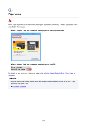 Page 820Paper Jams
When paper is jammed, a troubleshooting message is displayed automatically. Take the appropriate action
described in the message.
•
When a Support Code and a message are displayed on the computer screen:
•
When a Support Code and a message are displayed on the LCD:
For details on how to remove the jammed paper, refer to List of Support Code for Error (When Paper Is
Jammed) .
Note
•
You can confirm the actions against errors with Support Codes on your computer or on the LCD by
searching a...