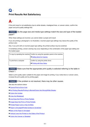 Page 821Print Results Not Satisfactory
If the print result is not satisfactory due to white streaks, misaligned lines, or uneven colors, confirm the
paper and print quality settings first.
Check1  Do the page size and media type settings match the size and type of the loaded
paper?
When these settings are incorrect, you cannot obtain a proper print result. If you are printing a photograph or an illustration, incorrect paper type settings may reduce the quality of the
printout color.
Also, if you print with an...