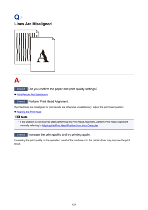 Page 828Lines Are Misaligned
Check1 Did you confirm the paper and print quality settings?
Print Results Not Satisfactory
Check2 Perform Print Head Alignment.
If printed lines are misaligned or print results are otherwise unsatisfactory, adjust the print head position.
Aligning the Print Head
Note
•
If the problem is not resolved after performing the Print Head Alignment, perform Print Head Alignment
manually referring to 
Aligning the Print Head Position from Your Computer .
Check3
 Increase the print quality...