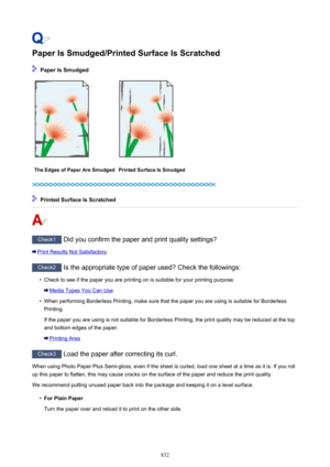 Page 832Paper Is Smudged/Printed Surface Is Scratched
 Paper Is Smudged
The Edges of Paper Are SmudgedPrinted Surface Is Smudged
 Printed Surface Is Scratched
Check1 Did you confirm the paper and print quality settings?
Print Results Not Satisfactory
Check2 Is the appropriate type of paper used? Check the followings:
•
Check to see if the paper you are printing on is suitable for your printing purpose.
Media Types You Can Use
•
When performing Borderless Printing, make sure that the paper you are using is...