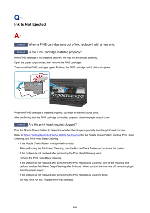 Page 840Ink Is Not Ejected
Check1 When a FINE cartridge runs out of ink, replace it with a new one.
Check2 Is the FINE cartridge installed properly?
If the FINE cartridge is not installed securely, ink may not be ejected correctly.
Open the paper output cover, then remove the FINE cartridges.
Then install the FINE cartridges again. Push up the FINE cartridge until it clicks into place.
When the FINE cartridge is installed properly, you hear an electric sound once.
After confirming that the FINE cartridge is...