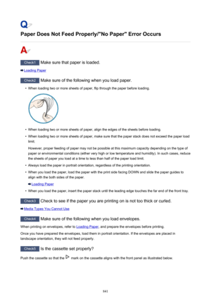 Page 841Paper Does Not Feed Properly/"No Paper" Error Occurs
Check1 Make sure that paper is loaded.
Loading Paper
Check2 Make sure of the following when you load paper.
•
When loading two or more sheets of paper, flip through the paper before loading.
•
When loading two or more sheets of paper, align the edges of the sheets before loading.
•
When loading two or more sheets of paper, make sure that the paper stack does not exceed the paper load
limit.
However, proper feeding of paper may not be possible...