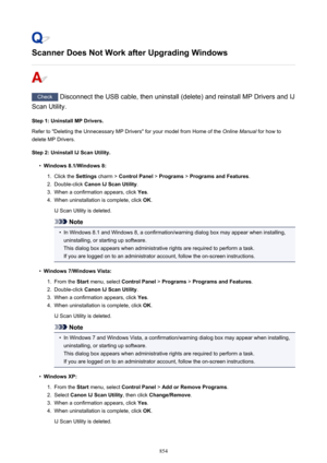 Page 854Scanner Does Not Work after Upgrading Windows
Check Disconnect the USB cable, then uninstall (delete) and reinstall MP Drivers and IJ
Scan Utility.
Step 1: Uninstall MP Drivers.
Refer to "Deleting the Unnecessary MP Drivers" for your model from Home of the  Online Manual for how to
delete MP Drivers.
Step 2: Uninstall IJ Scan Utility.
•
Windows 8.1/Windows 8:
1.
Click the  Settings charm >  Control Panel  > Programs  > Programs and Features .
2.
Double-click Canon IJ Scan Utility .
3.
When a...
