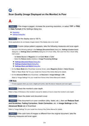 Page 858Scan Quality (Image Displayed on the Monitor) Is Poor
Check 1 If the image is jagged, increase the scanning resolution, or select  TIFF or PNG
in  Data Format  of the Settings dialog box.
Resolution
Settings Dialog Box
Check 2
 Set the display size to 100 %.
Some applications do not display images clearly if the display size is too small.
Check 3  If moire (stripe pattern) appears, take the following measures and scan again.
•
Set one of the following settings in the  Settings (Document Scan) dialog box,...
